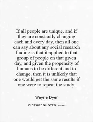 If all people are unique, and if they are constantly changing each and every day, then all one can say about any social research finding is that it applied to that group of people on that given day, and given the propensity of humans to be different and to change, then it is unlikely that one would get the same results if one were to repeat the study Picture Quote #1