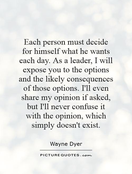 Each person must decide for himself what he wants each day. As a leader, I will expose you to the options and the likely consequences of those options. I'll even share my opinion if asked, but I'll never confuse it with the opinion, which simply doesn't exist Picture Quote #1