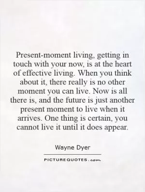 Present-moment living, getting in touch with your now, is at the heart of effective living. When you think about it, there really is no other moment you can live. Now is all there is, and the future is just another present moment to live when it arrives. One thing is certain, you cannot live it until it does appear Picture Quote #1