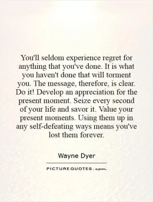 You'll seldom experience regret for anything that you've done. It is what you haven't done that will torment you. The message, therefore, is clear. Do it! Develop an appreciation for the present moment. Seize every second of your life and savor it. Value your present moments. Using them up in any self-defeating ways means you've lost them forever Picture Quote #1