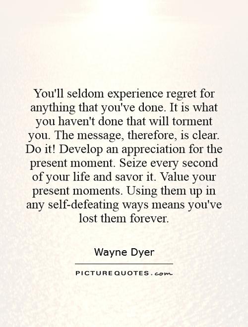 You'll seldom experience regret for anything that you've done. It is what you haven't done that will torment you. The message, therefore, is clear. Do it! Develop an appreciation for the present moment. Seize every second of your life and savor it. Value your present moments. Using them up in any self-defeating ways means you've lost them forever Picture Quote #1