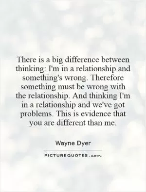 There is a big difference between thinking: I'm in a relationship and something's wrong. Therefore something must be wrong with the relationship. And thinking I'm in a relationship and we've got problems. This is evidence that you are different than me Picture Quote #1