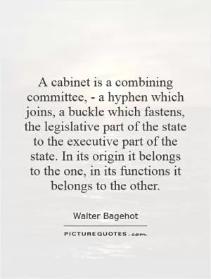 A cabinet is a combining committee, - a hyphen which joins, a buckle which fastens, the legislative part of the state to the executive part of the state. In its origin it belongs to the one, in its functions it belongs to the other Picture Quote #1
