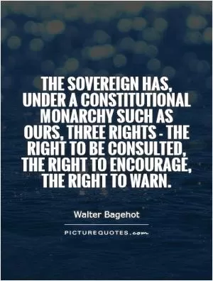 The sovereign has, under a constitutional monarchy such as ours, three rights - the right to be consulted, the right to encourage, the right to warn Picture Quote #1
