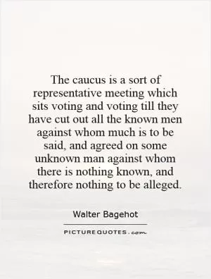 The caucus is a sort of representative meeting which sits voting and voting till they have cut out all the known men against whom much is to be said, and agreed on some unknown man against whom there is nothing known, and therefore nothing to be alleged Picture Quote #1