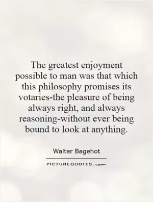 The greatest enjoyment possible to man was that which this philosophy promises its votaries-the pleasure of being always right, and always reasoning-without ever being bound to look at anything Picture Quote #1
