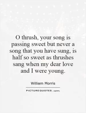 O thrush, your song is passing sweet but never a song that you have sung, is half so sweet as thrushes sang when my dear love and I were young Picture Quote #1