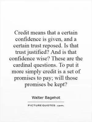 Credit means that a certain confidence is given, and a certain trust reposed. Is that trust justified? And is that confidence wise? These are the cardinal questions. To put it more simply credit is a set of promises to pay; will those promises be kept? Picture Quote #1