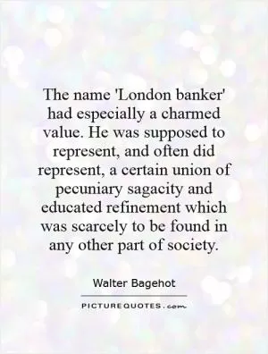 The name 'London banker' had especially a charmed value. He was supposed to represent, and often did represent, a certain union of pecuniary sagacity and educated refinement which was scarcely to be found in any other part of society Picture Quote #1