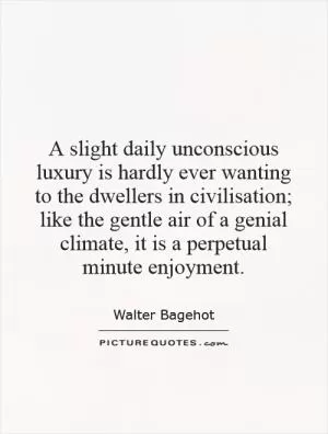 A slight daily unconscious luxury is hardly ever wanting to the dwellers in civilisation; like the gentle air of a genial climate, it is a perpetual minute enjoyment Picture Quote #1