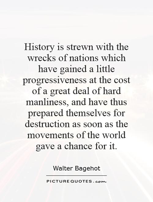 History is strewn with the wrecks of nations which have gained a little progressiveness at the cost of a great deal of hard manliness, and have thus prepared themselves for destruction as soon as the movements of the world gave a chance for it Picture Quote #1