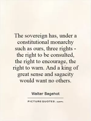 The sovereign has, under a constitutional monarchy such as ours, three rights - the right to be consulted, the right to encourage, the right to warn. And a king of great sense and sagacity would want no others Picture Quote #1