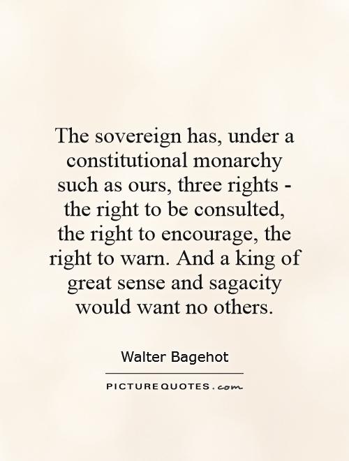 The sovereign has, under a constitutional monarchy such as ours, three rights - the right to be consulted, the right to encourage, the right to warn. And a king of great sense and sagacity would want no others Picture Quote #1