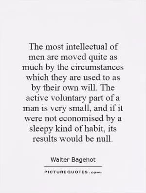 The most intellectual of men are moved quite as much by the circumstances which they are used to as by their own will. The active voluntary part of a man is very small, and if it were not economised by a sleepy kind of habit, its results would be null Picture Quote #1