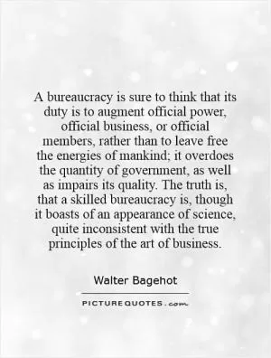 A bureaucracy is sure to think that its duty is to augment official power, official business, or official members, rather than to leave free the energies of mankind; it overdoes the quantity of government, as well as impairs its quality. The truth is, that a skilled bureaucracy is, though it boasts of an appearance of science, quite inconsistent with the true principles of the art of business Picture Quote #1