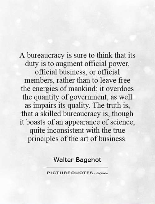A bureaucracy is sure to think that its duty is to augment official power, official business, or official members, rather than to leave free the energies of mankind; it overdoes the quantity of government, as well as impairs its quality. The truth is, that a skilled bureaucracy is, though it boasts of an appearance of science, quite inconsistent with the true principles of the art of business Picture Quote #1
