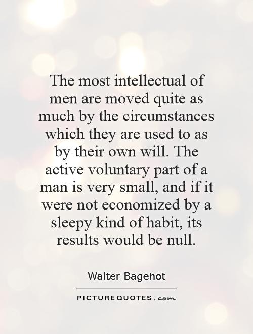 The most intellectual of men are moved quite as much by the circumstances which they are used to as by their own will. The active voluntary part of a man is very small, and if it were not economized by a sleepy kind of habit, its results would be null Picture Quote #1
