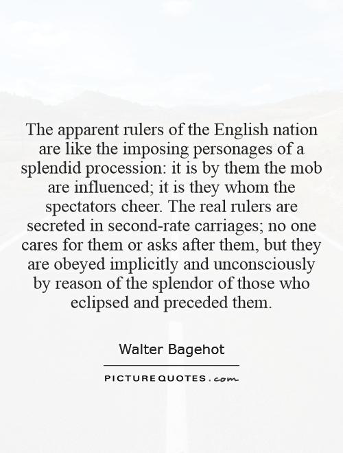 The apparent rulers of the English nation are like the imposing personages of a splendid procession: it is by them the mob are influenced; it is they whom the spectators cheer. The real rulers are secreted in second-rate carriages; no one cares for them or asks after them, but they are obeyed implicitly and unconsciously by reason of the splendor of those who eclipsed and preceded them Picture Quote #1
