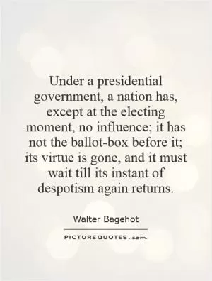 Under a presidential government, a nation has, except at the electing moment, no influence; it has not the ballot-box before it; its virtue is gone, and it must wait till its instant of despotism again returns Picture Quote #1