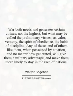 War both needs and generates certain virtues; not the highest, but what may be called the preliminary virtues, as valor, veracity, the spirit of obedience, the habit of discipline. Any of these, and of others like them, when possessed by a nation, and no matter how generated, will give them a military advantage, and make them more likely to stay in the race of nations Picture Quote #1