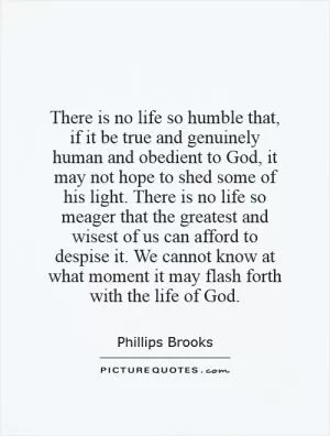 There is no life so humble that, if it be true and genuinely human and obedient to God, it may not hope to shed some of his light. There is no life so meager that the greatest and wisest of us can afford to despise it. We cannot know at what moment it may flash forth with the life of God Picture Quote #1