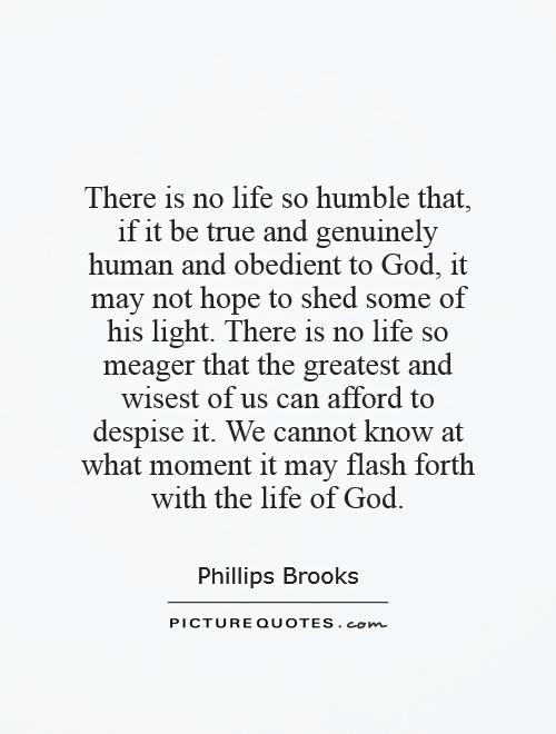 There is no life so humble that, if it be true and genuinely human and obedient to God, it may not hope to shed some of his light. There is no life so meager that the greatest and wisest of us can afford to despise it. We cannot know at what moment it may flash forth with the life of God Picture Quote #1