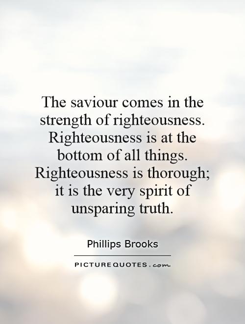 The saviour comes in the strength of righteousness. Righteousness is at the bottom of all things. Righteousness is thorough; it is the very spirit of unsparing truth Picture Quote #1