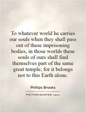 To whatever world he carries our souls when they shall pass out of these imprisoning bodies, in those worlds these souls of ours shall find themselves part of the same great temple; for it belongs not to this Earth alone Picture Quote #1