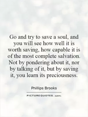 Go and try to save a soul, and you will see how well it is worth saving, how capable it is of the most complete salvation. Not by pondering about it, nor by talking of it, but by saving it, you learn its preciousness Picture Quote #1