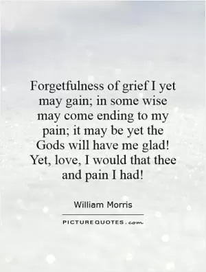 Forgetfulness of grief I yet may gain; in some wise may come ending to my pain; it may be yet the Gods will have me glad! Yet, love, I would that thee and pain I had! Picture Quote #1