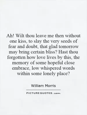 Ah! Wilt thou leave me then without one kiss, to slay the very seeds of fear and doubt, that glad tomorrow may bring certain bliss? Hast thou forgotten how love lives by this, the memory of some hopeful close embrace, low whispered words within some lonely place? Picture Quote #1
