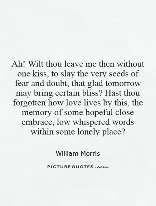 Ah! Wilt thou leave me then without one kiss, to slay the very seeds of fear and doubt, that glad tomorrow may bring certain bliss? Hast thou forgotten how love lives by this, the memory of some hopeful close embrace, low whispered words within some lonely place? Picture Quote #1