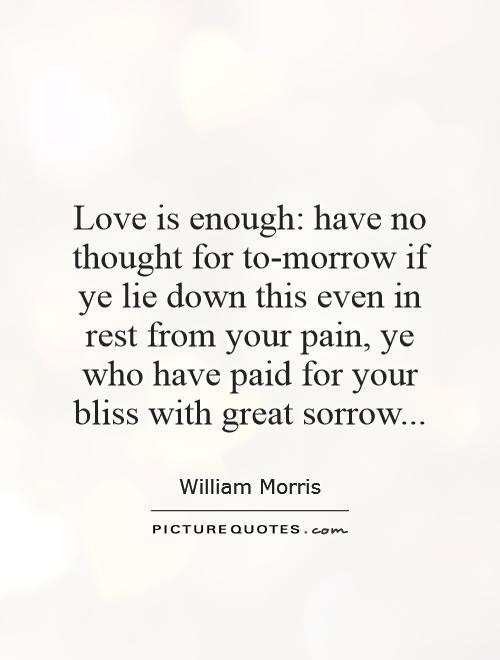 Love is enough: have no thought for to-morrow if ye lie down this even in rest from your pain, ye who have paid for your bliss with great sorrow Picture Quote #1
