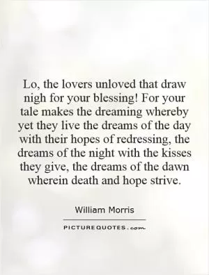 Lo, the lovers unloved that draw nigh for your blessing! For your tale makes the dreaming whereby yet they live the dreams of the day with their hopes of redressing, the dreams of the night with the kisses they give, the dreams of the dawn wherein death and hope strive Picture Quote #1