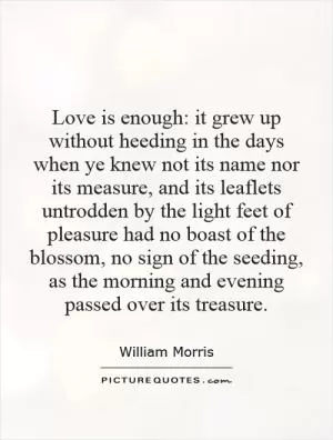Love is enough: it grew up without heeding in the days when ye knew not its name nor its measure, and its leaflets untrodden by the light feet of pleasure had no boast of the blossom, no sign of the seeding, as the morning and evening passed over its treasure Picture Quote #1