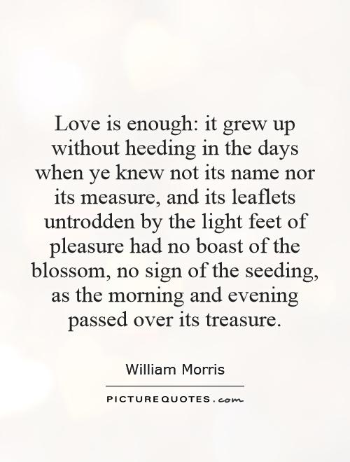 Love is enough: it grew up without heeding in the days when ye knew not its name nor its measure, and its leaflets untrodden by the light feet of pleasure had no boast of the blossom, no sign of the seeding, as the morning and evening passed over its treasure Picture Quote #1
