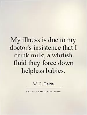 My illness is due to my doctor's insistence that I drink milk, a whitish fluid they force down helpless babies Picture Quote #1