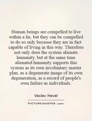Human beings are compelled to live within a lie, but they can be compelled to do so only because they are in fact capable of living in this way. Therefore not only does the system alienate humanity, but at the same time alienated humanity supports this system as its own involuntary master plan, as a degenerate image of its own degeneration, as a record of people's own failure as individuals Picture Quote #1