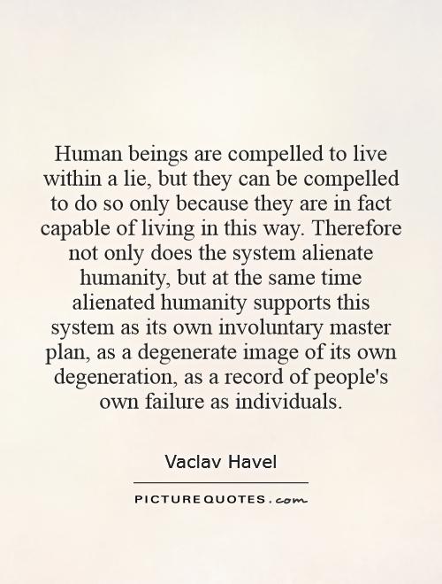 Human beings are compelled to live within a lie, but they can be compelled to do so only because they are in fact capable of living in this way. Therefore not only does the system alienate humanity, but at the same time alienated humanity supports this system as its own involuntary master plan, as a degenerate image of its own degeneration, as a record of people's own failure as individuals Picture Quote #1