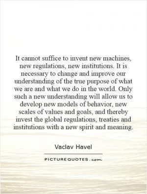 It cannot suffice to invent new machines, new regulations, new institutions. It is necessary to change and improve our understanding of the true purpose of what we are and what we do in the world. Only such a new understanding will allow us to develop new models of behavior, new scales of values and goals, and thereby invest the global regulations, treaties and institutions with a new spirit and meaning Picture Quote #1