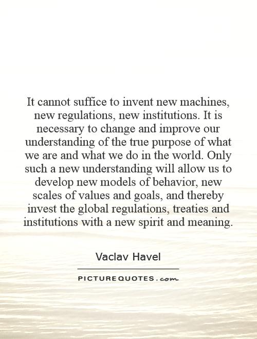 It cannot suffice to invent new machines, new regulations, new institutions. It is necessary to change and improve our understanding of the true purpose of what we are and what we do in the world. Only such a new understanding will allow us to develop new models of behavior, new scales of values and goals, and thereby invest the global regulations, treaties and institutions with a new spirit and meaning Picture Quote #1