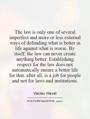 The law is only one of several imperfect and more or less external ways of defending what is better in life against what is worse. By itself, the law can never create anything better. Establishing respect for the law does not automatically ensure a better life for that, after all, is a job for people and not for laws and institutions Picture Quote #1