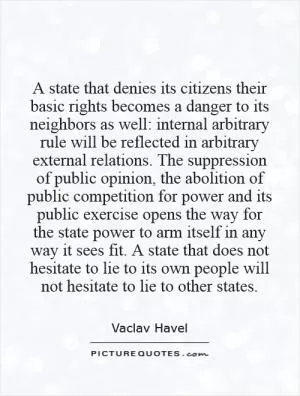 A state that denies its citizens their basic rights becomes a danger to its neighbors as well: internal arbitrary rule will be reflected in arbitrary external relations. The suppression of public opinion, the abolition of public competition for power and its public exercise opens the way for the state power to arm itself in any way it sees fit. A state that does not hesitate to lie to its own people will not hesitate to lie to other states Picture Quote #1