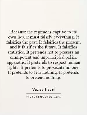 Because the regime is captive to its own lies, it must falsify everything. It falsifies the past. It falsifies the present, and it falsifies the future. It falsifies statistics. It pretends not to possess an omnipotent and unprincipled police apparatus. It pretends to respect human rights. It pretends to prosecute no one. It pretends to fear nothing. It pretends to pretend nothing Picture Quote #1