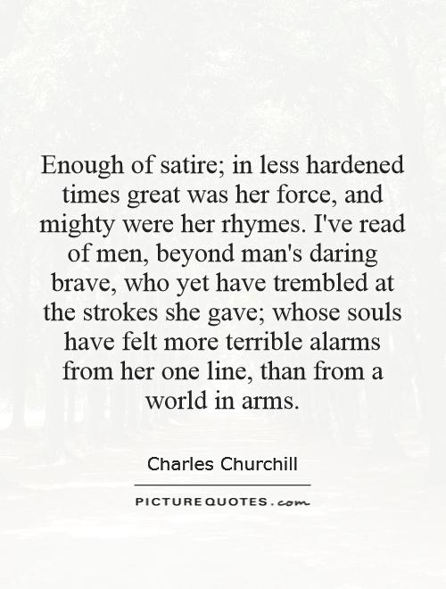 Enough of satire; in less hardened times great was her force, and mighty were her rhymes. I've read of men, beyond man's daring brave, who yet have trembled at the strokes she gave; whose souls have felt more terrible alarms from her one line, than from a world in arms Picture Quote #1
