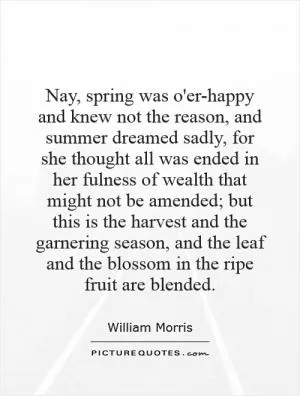 Nay, spring was o'er-happy and knew not the reason, and summer dreamed sadly, for she thought all was ended in her fulness of wealth that might not be amended; but this is the harvest and the garnering season, and the leaf and the blossom in the ripe fruit are blended Picture Quote #1