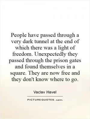 People have passed through a very dark tunnel at the end of which there was a light of freedom. Unexpectedly they passed through the prison gates and found themselves in a square. They are now free and they don't know where to go Picture Quote #1