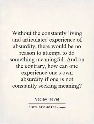Without the constantly living and articulated experience of absurdity, there would be no reason to attempt to do something meaningful. And on the contrary, how can one experience one's own absurdity if one is not constantly seeking meaning? Picture Quote #1