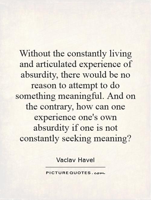 Without the constantly living and articulated experience of absurdity, there would be no reason to attempt to do something meaningful. And on the contrary, how can one experience one's own absurdity if one is not constantly seeking meaning? Picture Quote #1