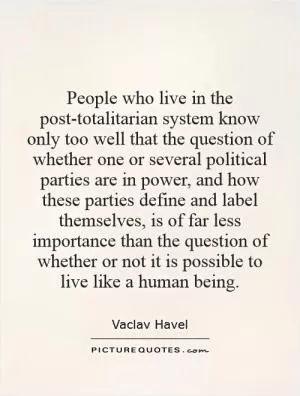 People who live in the post-totalitarian system know only too well that the question of whether one or several political parties are in power, and how these parties define and label themselves, is of far less importance than the question of whether or not it is possible to live like a human being Picture Quote #1